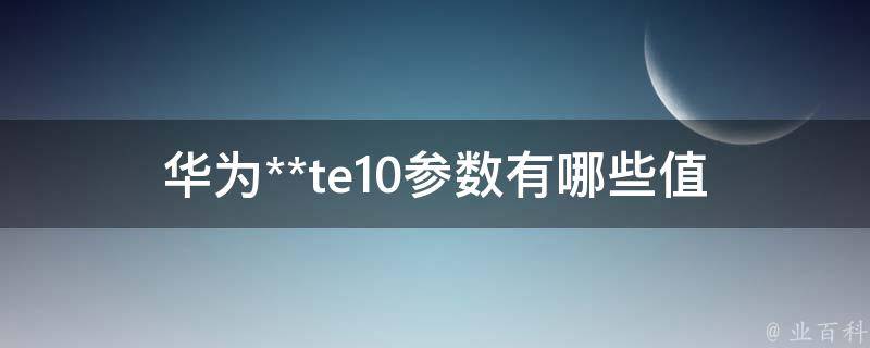 华为**te10参数(有哪些值得关注的亮点)