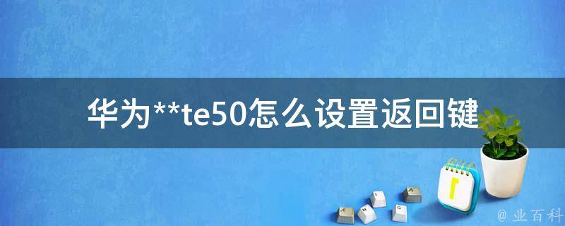 华为**te50怎么设置返回键(详细步骤教程)