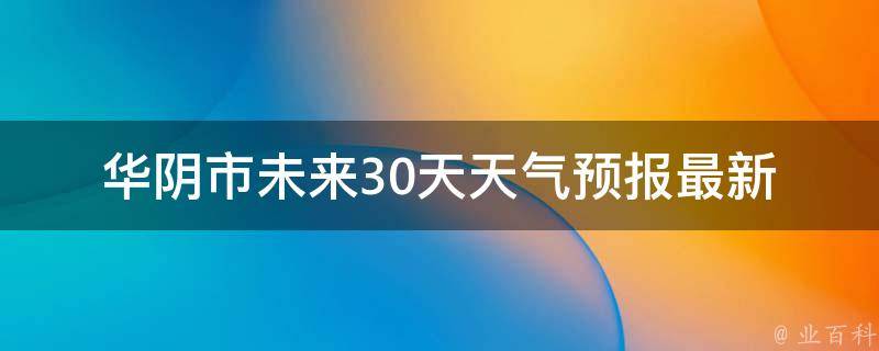 华阴市未来30天天气预报(最新更新+气温变化+雨雪天气注意事项)