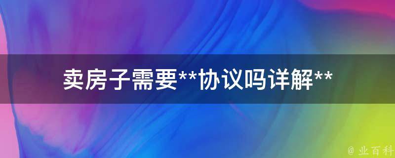 卖房子需要**协议吗(详解**协议在房产交易中的作用)