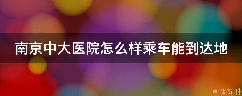 南京中大医院怎么样乘车能到达地铁_详细交通路线及注意事项