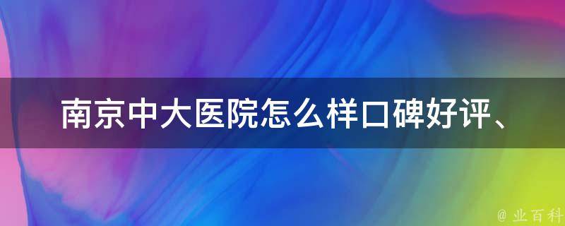 南京中大医院怎么样_口碑好评、医生资质、就诊体验详解。