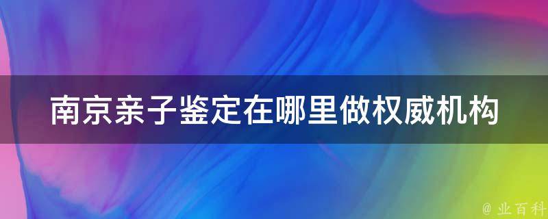 南京亲子鉴定在哪里做_权威机构推荐、价格实惠、服务贴心