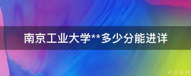 南京工业大学**多少分能进_详细分数线解析