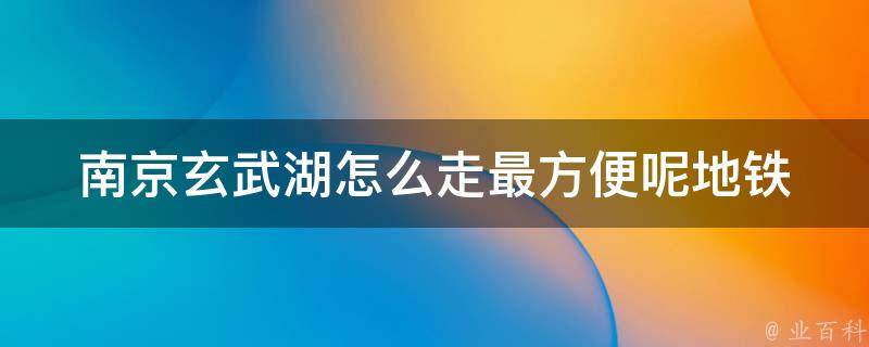 南京玄武湖怎么走最方便呢_地铁站、公交线路、步行攻略全解析？