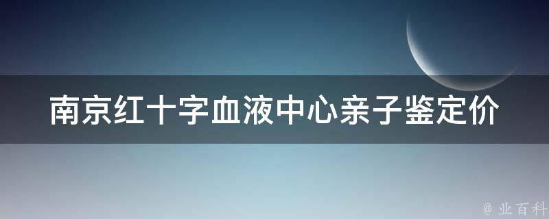 南京红十字血液中心亲子鉴定_价格、流程、报告查询全解析