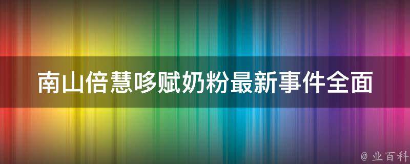 南山倍慧哆赋奶粉最新事件_全面解读南山倍慧哆赋奶粉事件始末、品牌背景、产品质量等问题。