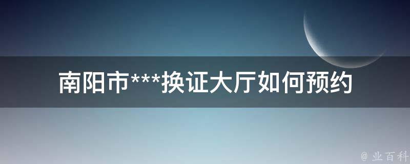 南阳市***换证大厅_如何预约、办理及注意事项