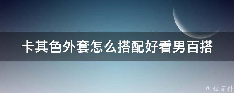 卡其色外套怎么搭配好看男_百搭穿搭教程，搭配推荐，时尚达人分享。