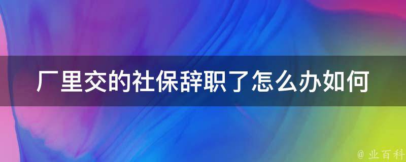 厂里交的社保辞职了怎么办_如何保障自己的权益