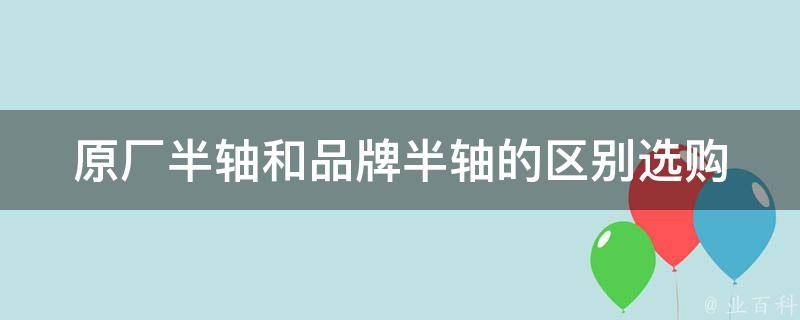 原厂半轴和品牌半轴的区别(选购攻略、**对比、使用寿命)