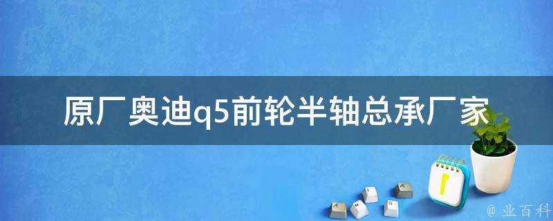 原厂奥迪q5前轮半轴总承厂家_专业解读：选对承压零件，才能保证行车安全。