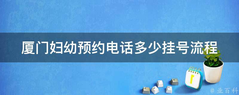 厦门妇幼预约电话多少_挂号流程、专家医生、就诊时间全解析。