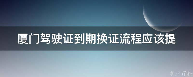 厦门***到期换证流程_应该提前多久开始办理？