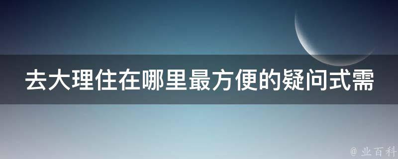 去大理住在哪里最方便的疑问式需求词：