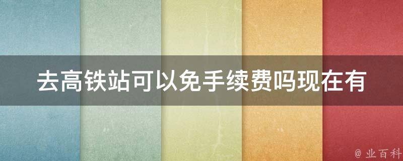 去高铁站可以免手续费吗现在_有哪些免费通道可供选择