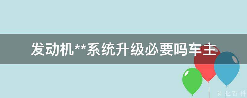 发动机**系统升级必要吗(车主必读：升级前后对比、升级的好处与风险)。