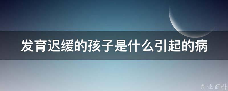 发育迟缓的孩子是什么引起的(病因解析及治疗方法推荐)