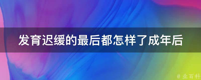 发育迟缓的最后都怎样了_成年后身体发育如何、治疗方法、影响人生等