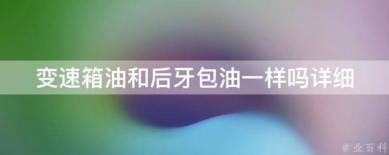 变速箱油和后牙包油一样吗_详细解析变速箱油和后牙包油的区别与联系