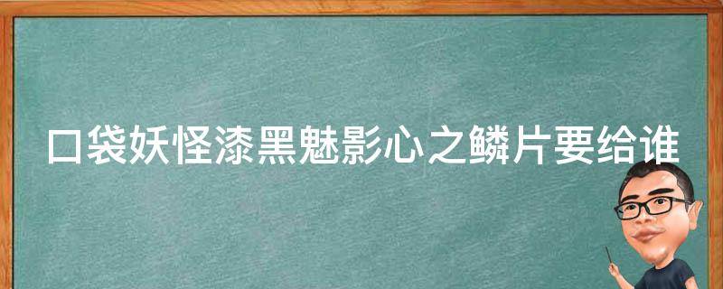 口袋妖怪漆黑魅影心之鳞片要给谁 