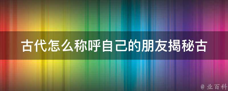 古代怎么称呼自己的朋友_揭秘古人交友之道。