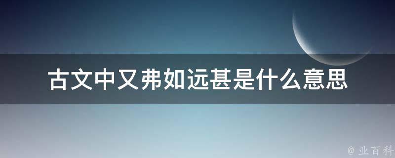 古文中又弗如远甚是什么意思 