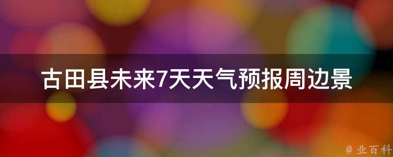 古田县未来7天天气预报_周边景点出行指南。