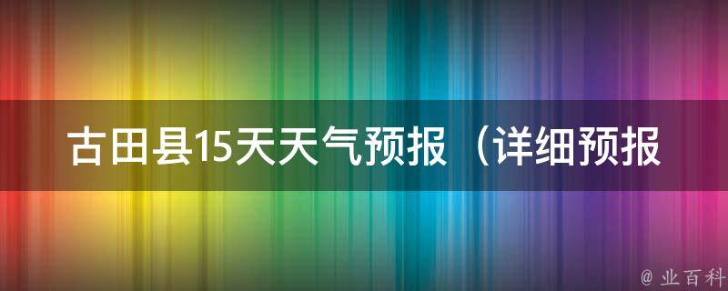 古田县15天天气预报（详细预报+实时更新+空气质量指数）