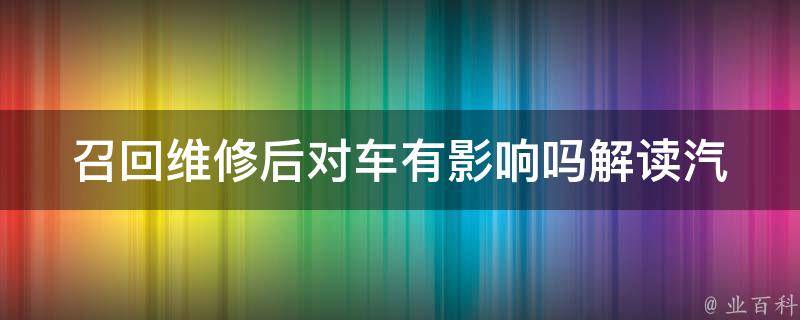 召回维修后对车有影响吗_解读汽车召回维修的必要性与影响