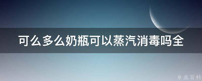 可么多么奶瓶可以蒸汽消毒吗_全面解析可么多么奶瓶消毒方法及注意事项