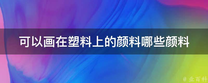 可以画在塑料上的颜料_哪些颜料适合塑料材质？