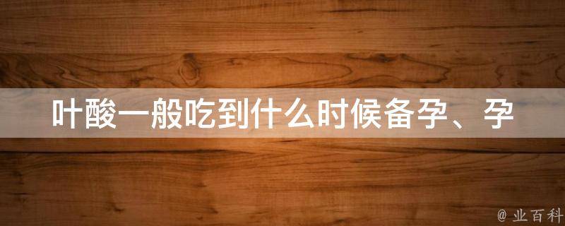 叶酸一般吃到什么时候(备孕、孕期、哺乳期都需要关注)