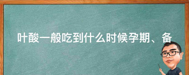 叶酸一般吃到什么时候_孕期、备孕、哺乳期都需要吃吗？