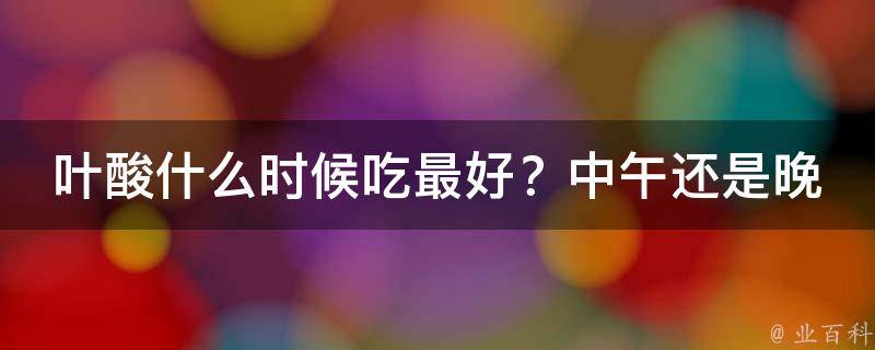 叶酸什么时候吃最好？中午还是晚上（专家解析：正确的叶酸补充时间和注意事项）