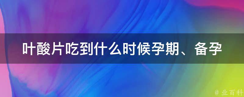 叶酸片吃到什么时候_孕期、备孕阶段、哺乳期、副作用、正确吃法详解。