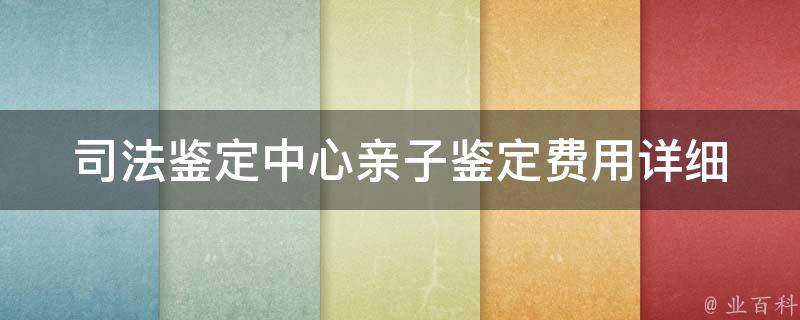 司法鉴定中心亲子鉴定费用_详细解读，全国各地价格对比