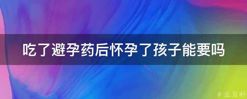 吃了避孕药后怀孕了孩子能要吗(医生解答：避孕药失效后的应对方法)。