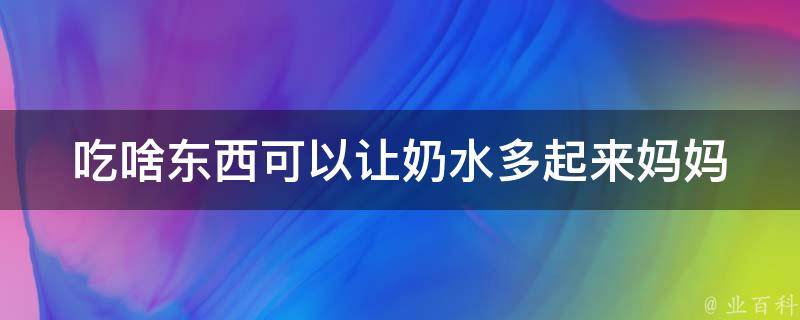 吃啥东西可以让奶水多起来_妈妈必备：10种提高母乳分泌的食物。