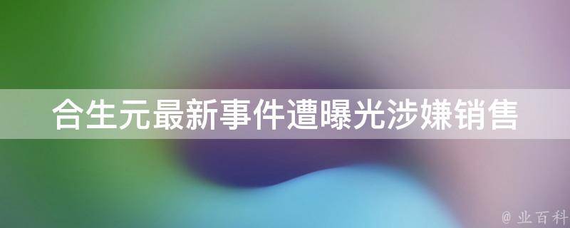 合生元最新事件遭曝光_涉嫌销售假货、虚假宣传等问题引发舆论关注