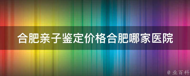 合肥亲子鉴定价格(合肥哪家医院做亲子鉴定好、合肥亲子鉴定多少钱)。