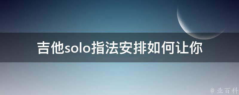 吉他solo指法安排(如何让你的吉他solo更加出彩)