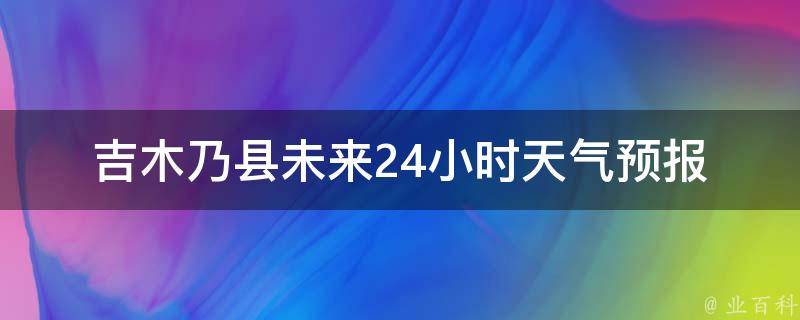 吉木乃县未来24小时天气预报_今明两日气温变化、雨雪情况一览