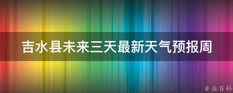 吉水县未来三天最新天气预报_周末出行必看！