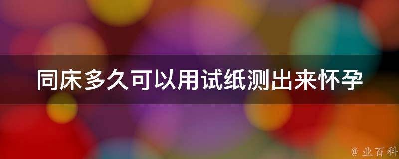 同床多久可以用试纸测出来_怀孕早期症状及检测方法详解