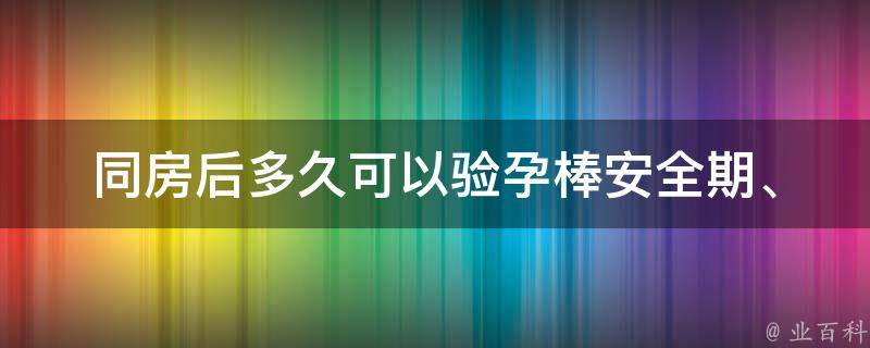 同房后多久可以验孕棒(安全期、排卵期、怀孕几天后、使用时间等问题解答)。