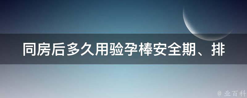 同房后多久用验孕棒(安全期、排卵期、准确时间、使用方法详解)