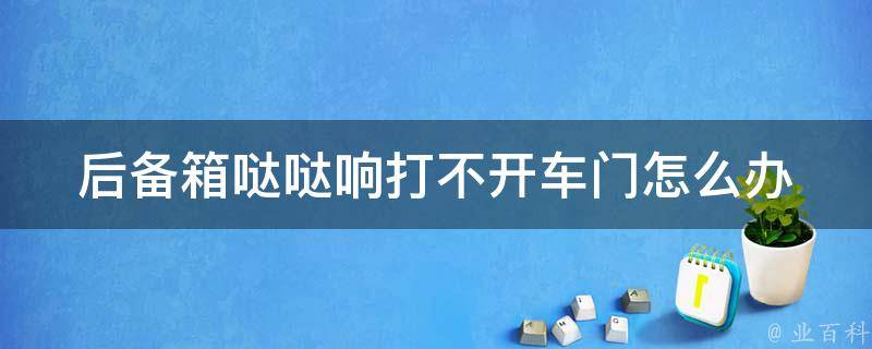 后备箱哒哒响打不开车门怎么办_解决方法大全