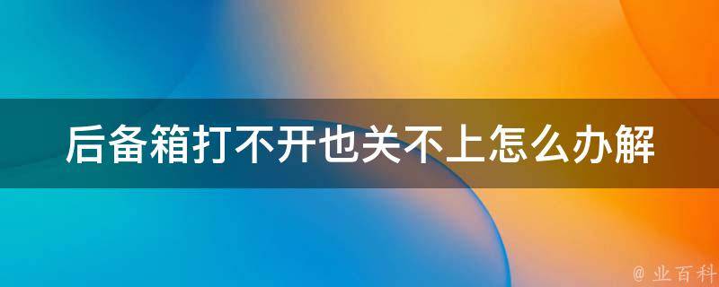 后备箱打不开也关不上怎么办(解决方法一览，让你快速解决车内烦恼)。