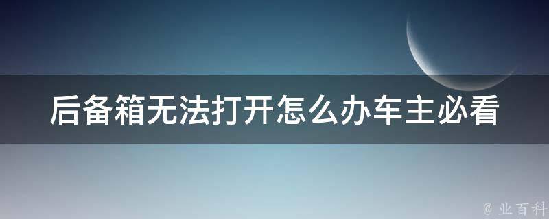 后备箱无法打开怎么办(车主必看：解决后备箱无法打开的7种方法)